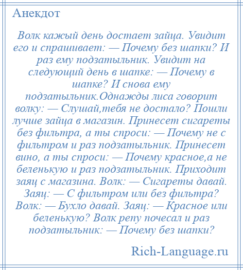 
    Волк кажый день достает зайца. Увидит его и спрашивает: — Почему без шапки? И раз ему подзатыльник. Увидит на следующий день в шапке: — Почему в шапке? И снова ему подзатыльник.Однажды лиса говорит волку: — Слушай,тебя не достало? Пошли лучше зайца в магазин. Принесет сигареты без фильтра, а ты спроси: — Почему не с фильтром и раз подзатыльник. Принесет вино, а ты спроси: — Почему красное,а не беленькую и раз подзатыльник. Приходит заяц с магазина. Волк: — Сигареты давай. Заяц: — С фильтром или без фильтра? Волк: — Бухло давай. Заяц: — Красное или беленькую? Волк репу почесал и раз подзатыльник: — Почему без шапки?