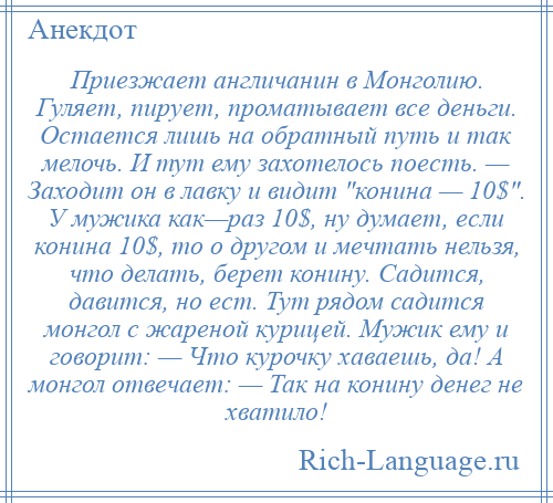 
    Приезжает англичанин в Монголию. Гуляет, пирует, проматывает все деньги. Остается лишь на обратный путь и так мелочь. И тут ему захотелось поесть. — Заходит он в лавку и видит конина — 10$ . У мужика как—раз 10$, ну думает, если конина 10$, то о другом и мечтать нельзя, что делать, берет конину. Садится, давится, но ест. Тут рядом садится монгол с жареной курицей. Мужик ему и говорит: — Что курочку хаваешь, да! А монгол отвечает: — Так на конину денег не хватило!