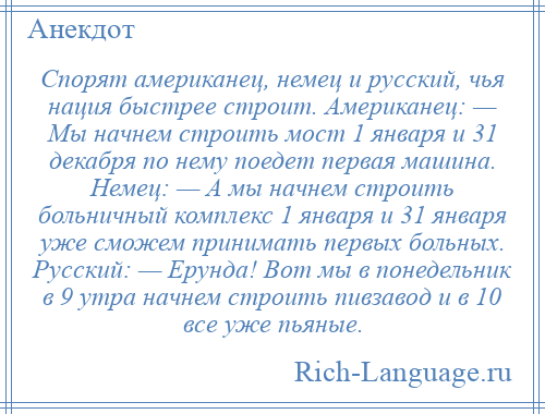 
    Спорят американец, немец и русский, чья нация быстрее строит. Американец: — Мы начнем строить мост 1 января и 31 декабря по нему поедет первая машина. Немец: — А мы начнем строить больничный комплекс 1 января и 31 января уже сможем принимать первых больных. Русский: — Ерунда! Вот мы в понедельник в 9 утра начнем строить пивзавод и в 10 все уже пьяные.