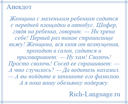 
    Женщина с маленьким ребенком садится с передней площадки в автобус. Шофер, глядя на ребенка, говорит: — Ни хрена себе! Первый раз такое страшилище вижу! Женщина, вся кипя от возмущения, проходит в салон, садится и приговаривает: — Ну хам! Сволочь! Просто сволочь! Сосед ее спрашивает: — А что случилось? — Да водитель нахамил. — А вы пойдите и запишите его фамилию. А я пока вашу обезьянку подержу.