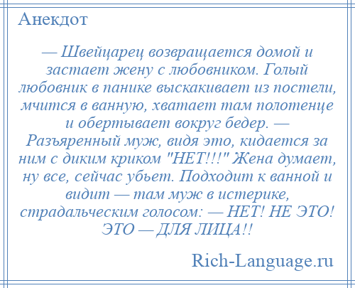 
    — Швейцарец возвращается домой и застает жену с любовником. Голый любовник в панике выскакивает из постели, мчится в ванную, хватает там полотенце и обертывает вокруг бедер. — Разъяренный муж, видя это, кидается за ним с диким криком НЕТ!!! Жена думает, ну все, сейчас убьет. Подходит к ванной и видит — там муж в истерике, страдальческим голосом: — НЕТ! НЕ ЭТО! ЭТО — ДЛЯ ЛИЦА!!