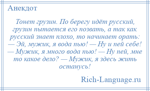 
    Тонет грузин. По берегу идёт русский, грузин пытается его позвать, а так как русский знает плохо, то начинает орать: — Эй, мужик, я вода пью! — Hу и пей себе! — Мужик, я много вода пью! — Hу пей, мне то какое дело? — Мужик, я здесь жить останусь!