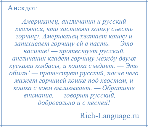 
    Американец, англичанин и русский хвалятся, что заставят кошку съесть горчицу. Американец хватает кошку и запихивает горчицу ей в пасть. — Это насилие! — протестует русский. англичанин кладет горчицу между двумя кусками колбасы, и кошка съедает. — Это обман! — протестует русский, после чего мажет горчицей кошке под хвостом, и кошка с воем вылизывает. — Обратите внимание, — говорит русский, — добровольно и с песней!