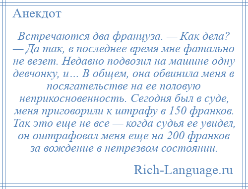 
    Встречаются два француза. — Как дела? — Да так, в последнее время мне фатально не везет. Недавно подвозил на машине одну девчонку, и… В общем, она обвинила меня в посягательстве на ее половую неприкосновенность. Сегодня был в суде, меня приговорили к штрафу в 150 франков. Так это еще не все — когда судья ее увидел, он оштрафовал меня еще на 200 франков за вождение в нетрезвом состоянии.