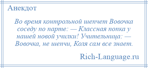 
    Во время контрольной шепчет Вовочка соседу по парте: — Классная попка у нашей новой училки! Учительница: — Вовочка, не шепчи, Коля сам все знает.