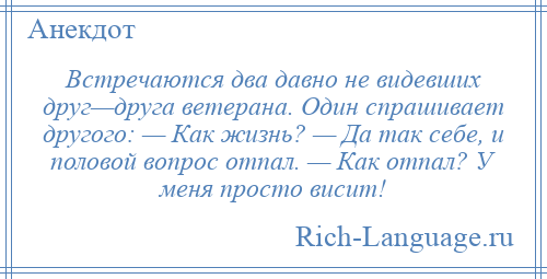 
    Встречаются два давно не видевших друг—друга ветерана. Один спрашивает другого: — Как жизнь? — Да так себе, и половой вопрос отпал. — Как отпал? У меня просто висит!