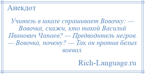 
    Учитель в школе спрашивает Вовочку: — Вовочка, скажи, кто такой Василий Иванович Чапаев? — Предводитель негров. — Вовочка, почему? — Так он против белых воевал.