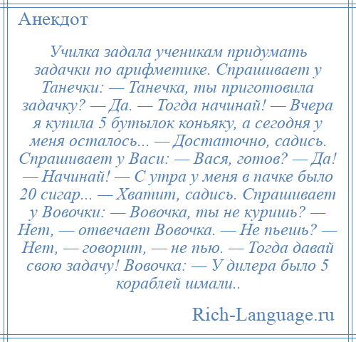 
    Училка задала ученикам придумать задачки по арифметике. Спрашивает у Танечки: — Танечка, ты приготовила задачку? — Да. — Тогда начинай! — Вчера я купила 5 бутылок коньяку, а сегодня у меня осталось... — Достаточно, садись. Спрашивает у Васи: — Вася, готов? — Да! — Начинай! — С утра у меня в пачке было 20 сигар... — Хватит, садись. Спрашивает у Вовочки: — Вовочка, ты не куришь? — Нет, — отвечает Вовочка. — Не пьешь? — Нет, — говорит, — не пью. — Тогда давай свою задачу! Вовочка: — У дилера было 5 кораблей шмали..