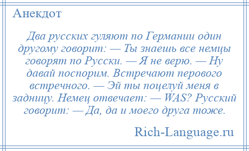 
    Два русских гуляют по Германии один другому говорит: — Ты знаешь все немцы говорят по Русски. — Я не верю. — Hу давай поспорим. Встречают перового встречного. — Эй ты поцелуй меня в задницу. Немец отвечает: — WAS? Русский говорит: — Да, да и моего друга тоже.