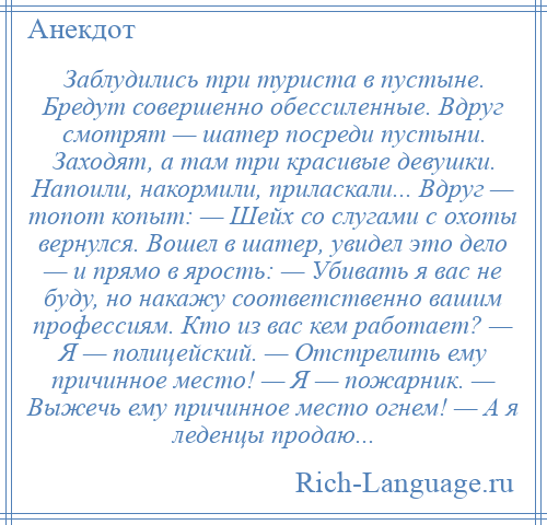 
    Заблудились три туриста в пустыне. Бредут совершенно обессиленные. Вдруг смотрят — шатер посреди пустыни. Заходят, а там три красивые девушки. Напоили, накормили, приласкали... Вдруг — топот копыт: — Шейх со слугами с охоты вернулся. Вошел в шатер, увидел это дело — и прямо в ярость: — Убивать я вас не буду, но накажу соответственно вашим профессиям. Кто из вас кем работает? — Я — полицейский. — Отстрелить ему причинное место! — Я — пожарник. — Выжечь ему причинное место огнем! — А я леденцы продаю...