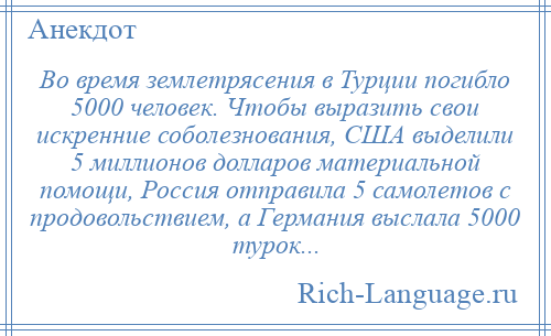 
    Во время землетрясения в Турции погибло 5000 человек. Чтобы выразить свои искренние соболезнования, США выделили 5 миллионов долларов материальной помощи, Россия отправила 5 самолетов с продовольствием, а Германия выслала 5000 турок...