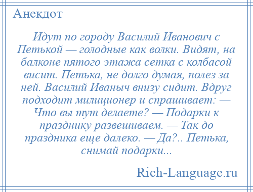 
    Идут по городу Василий Иванович с Петькой — голодные как волки. Видят, на балконе пятого этажа сетка с колбасой висит. Петька, не долго думая, полез за ней. Василий Иваныч внизу сидит. Вдруг подходит милиционер и спрашивает: — Что вы тут делаете? — Подарки к празднику развешиваем. — Так до праздника еще далеко. — Да?.. Петька, снимай подарки...