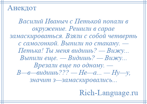 
    Василий Иваныч с Петькой попали в окружение. Решили в сарае замаскироваться. Взяли с собой четверть с самогонкой. Выпили по стакану. — Петька! Ты меня видишь? — Вижу... Выпили еще. — Видишь? — Вижу... Врезали еще по одному. — В—в—видишь??? — Не—а... — Ну—у, значит з—замаскировались...