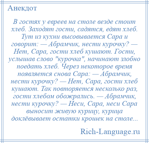 
    В гостях у евреев на столе везде стоит хлеб. Заходят гости, садятся, едят хлеб. Тут из кухни высовывается Сара и говорит: — Абрамчик, нести курочку? — Нет, Сара, гости хлеб кушают. Гости, услышав слово курочка , начинают злобно поедать хлеб. Через некоторое время появляется снова Сара: — Абрамчик, нести курочку? — Нет, Сара, гости хлеб кушают. Так повторяется несколько раз, гости хлебом обожрались. — Абрамчик, нести курочку? — Неси, Сара, неси Сара выносит живую курицу, курица доклёвывает остатки крошек на столе...