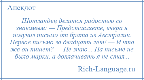 
    Шотландец делится радостью со знакомым: — Представляете, вчера я получил письмо от брата из Австралии. Первое письмо за двадцать лет! — И что же он пишет? — Не знаю... На письме не было марки, а доплачивать я не стал...