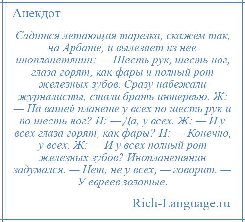 
    Садится летающая тарелка, скажем так, на Арбате, и вылезает из нее инопланетянин: — Шесть рук, шесть ног, глаза горят, как фары и полный рот железных зубов. Сразу набежали журналисты, стали брать интервью. Ж: — Hа вашей планете у всех по шесть рук и по шесть ног? И: — Да, у всех. Ж: — И у всех глаза горят, как фары? И: — Конечно, у всех. Ж: — И у всех полный рот железных зубов? Инопланетянин задумался. — Hет, не у всех, — говорит. — У евреев золотые.