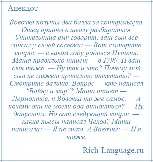 
    Вовочка получил два балла за контрольную. Отец пришел в школу разбираться. Учительница ему говорит, ваш сын все списал у своей соседки: — Вот смотрите, вопрос — в каком году родился Пушкин. Маша правильно пишет — в 1799. И ваш сын тоже. — Ну так и что? Почему мой сын не может правильно ответить? — Смотрите дальше. Вопрос — кто написал Войну и мир ? Маша пишет — Лермонтов, и Вовочка то же самое. — А почему они не могли оба ошибиться? — Ну, допустим. Но вот следующий вопрос — какие пьесы написал Чехов? Маша написала: — Я не знаю. А Вовочка: — И я тоже.