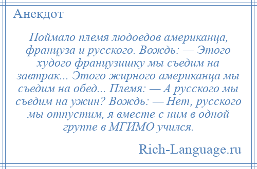 
    Поймало племя людоедов американца, француза и русского. Вождь: — Этого худого фpанцузишку мы съедим на завтрак... Этого жирного американца мы съедим на обед... Племя: — А русского мы съедим на ужин? Вождь: — Hет, русского мы отпустим, я вместе с ним в одной группе в МГИМО учился.