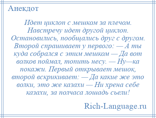 
    Идет циклоп с мешком за плечом. Навстречу идет другой циклоп. Остановились, пообщались друг с другом. Второй спрашивает у первого: — А ты куда собрался с этим мешком — Да вот волков поймал, топить несу. — Ну—ка покажи. Первый открывает мешок, второй вскрикивает: — Да какие же это волки, это же казахи — Ни хрена себе казахи, за полчаса лошадь сьели!