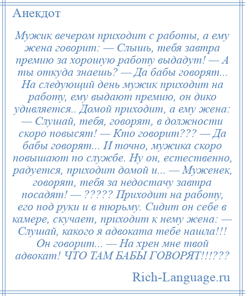 
    Мужик вечером приходит с работы, а ему жена говорит: — Слышь, тебя завтра премию за хорошую работу выдадут! — А ты откуда знаешь? — Да бабы говорят... На следующий день мужик приходит на работу, ему выдают премию, он дико удивляется.. Домой приходит, а ему жена: — Слушай, тебя, говорят, в должности скоро повысят! — Кто говорит??? — Да бабы говорят... И точно, мужика скоро повышают по службе. Ну он, естественно, радуется, приходит домой и... — Муженек, говорят, тебя за недостачу завтра посадят! — ????? Приходит на работу, его под руки и в тюрьму. Сидит он себе в камере, скучает, приходит к нему жена: — Слушай, какого я адвоката тебе нашла!!! Он говорит... — На хрен мне твой адвокат! ЧТО ТАМ БАБЫ ГОВОРЯТ!!!???