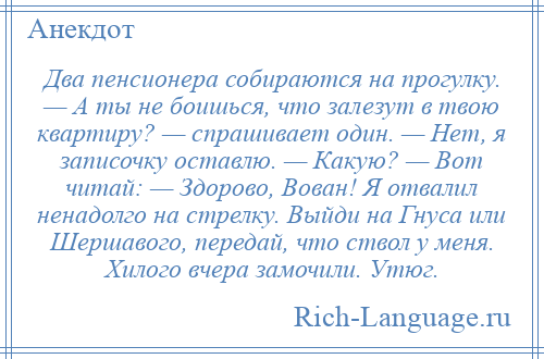 
    Два пенсионера собираются на прогулку. — А ты не боишься, что залезут в твою квартиру? — спрашивает один. — Нет, я записочку оставлю. — Какую? — Вот читай: — Здорово, Вован! Я отвалил ненадолго на стрелку. Выйди на Гнуса или Шершавого, передай, что ствол у меня. Хилого вчера замочили. Утюг.