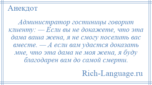 
    Администратор гостиницы говорит клиенту: — Если вы не докажете, что эта дама ваша жена, я не смогу поселить вас вместе. — А если вам удастся доказать мне, что эта дама не моя жена, я буду благодарен вам до самой смерти.