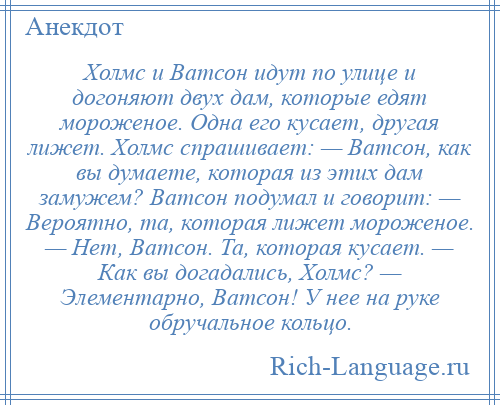 
    Холмс и Ватсон идут по улице и догоняют двух дам, которые едят мороженое. Одна его кусает, другая лижет. Холмс спрашивает: — Ватсон, как вы думаете, которая из этих дам замужем? Ватсон подумал и говорит: — Вероятно, та, которая лижет мороженое. — Нет, Ватсон. Та, которая кусает. — Как вы догадались, Холмс? — Элементарно, Ватсон! У нее на руке обручальное кольцо.