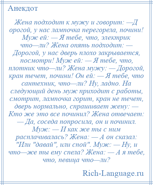 
    Жена подходит к мужу и говорит: —Д орогой, у нас лампочка перегорела, почини! Муж ей: — Я тебе, что, электрик что—ли? Жена опять подходит: — Дорогой, у нас дверь плохо закрывается, посмотри! Муж ей: — Я тебе, что, плотник что—ли? Жена мужу: — Дорогой, кран течет, почини! Он ей: — Я тебе, что сантехник, что—ли? Ну, ладно. На следующий день муж приходит с работы, смотрит, лампочка горит, кран не течет, дверь нормально, спрашивает жену: — Кто же это все починил? Жена отвечает: — Да, соседа попросила, он и починил. Муж: — И как же ты с ним расплачивалась? Жена: — А он сказал: Или давай , или спой . Муж: — Ну, и что—же ты ему спела? Жена: — А я тебе, что, певица что—ли?