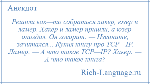 
    Решили как—то собраться хакер, юзер и ламер. Хакер и ламер пришли, а юзер опоздал. Он говорит: — Извините, зачитался... Купил книгу про TCP—IP. Ламер: — А что такое TCP—IP? Хакер: — А что такое книга?