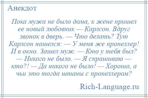 
    Пока мужа не было дома, к жене пришел ее новый любовник — Карлсон. Вдруг звонок в дверь. — Что делать? Тут Карлсон нашелся: — У меня же пропеллер! И в окно. Зашел муж. — Кто у тебя был? — Никого не было. — Я спрашиваю — кто?! — Да никого не было! — Хорошо, а чьи это тогда штаны с пропеллером?