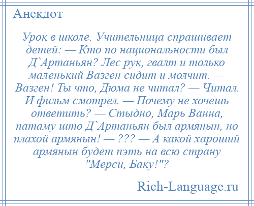 
    Урок в школе. Учительница спрашивает детей: — Кто по национальности был Д`Артаньян? Лес рук, гвалт и только маленький Вазген сидит и молчит. — Вазген! Ты что, Дюма не читал? — Читал. И фильм смотрел. — Почему не хочешь ответить? — Стыдно, Марь Ванна, патаму што Д`Артаньян был армянын, но плахой армянын! — ??? — А какой хароший армянын будет пэть на всю страну Мерси, Баку! ?