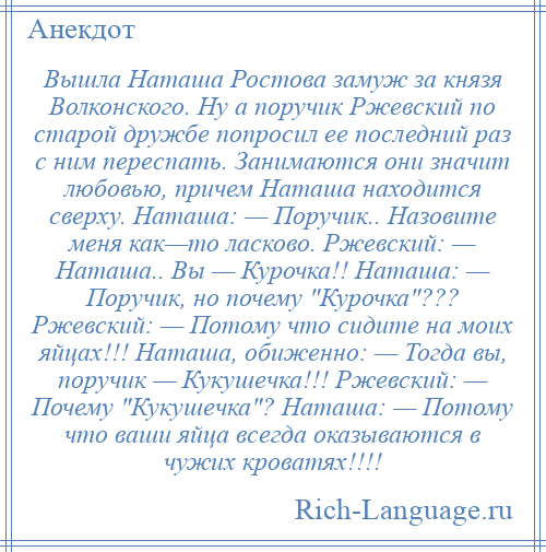 
    Вышла Наташа Ростова замуж за князя Волконского. Ну а поручик Ржевский по старой дружбе попросил ее последний раз с ним переспать. Занимаются они значит любовью, причем Наташа находится сверху. Наташа: — Поручик.. Назовите меня как—то ласково. Ржевский: — Наташа.. Вы — Курочка!! Наташа: — Поручик, но почему Курочка ??? Ржевский: — Потому что сидите на моих яйцах!!! Наташа, обиженно: — Тогда вы, поручик — Кукушечка!!! Ржевский: — Почему Кукушечка ? Наташа: — Потому что ваши яйца всегда оказываются в чужих кроватях!!!!