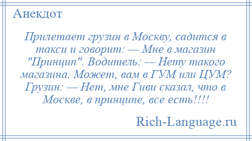 
    Прилетает грузин в Москву, садится в такси и говорит: — Мне в магазин Принцип . Водитель: — Нету такого магазина. Может, вам в ГУМ или ЦУМ? Грузин: — Нет, мне Гиви сказал, что в Москве, в принципе, все есть!!!!