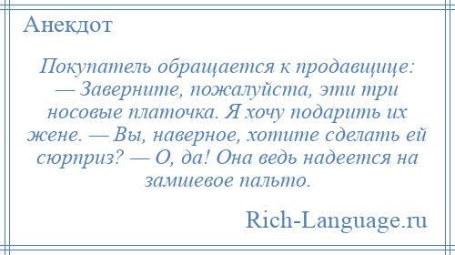 
    Покупатель обращается к продавщице: — Заверните, пожалуйста, эти три носовые платочка. Я хочу подарить их жене. — Вы, наверное, хотите сделать ей сюрприз? — О, да! Она ведь надеется на замшевое пальто.