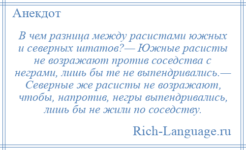 
    В чем разница между расистами южных и северных штатов?— Южные расисты не возражают против соседства с неграми, лишь бы те не выпендривались.— Северные же расисты не возражают, чтобы, напротив, негры выпендривались, лишь бы не жили по соседству.