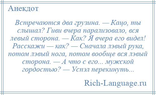 
    Встречаются два грузина. — Кацо, ты слышал? Гиви вчера парализовало, вся левый сторона. — Как? Я вчера его видел! Расскажи — как? — Сначала лэвый рука, потом лэвый нога, потом вообще вся лэвый сторона. — А что с его... мужской гордостью? — Успэл перекинуть...