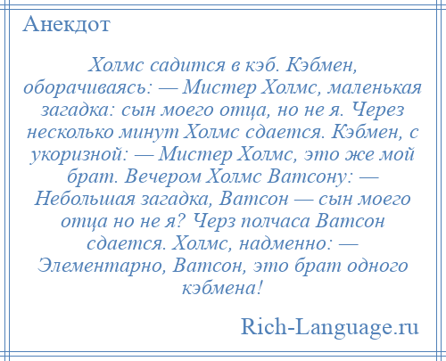 
    Холмс садится в кэб. Кэбмен, оборачиваясь: — Мистер Холмс, маленькая загадка: сын моего отца, но не я. Через несколько минут Холмс сдается. Кэбмен, с укоризной: — Мистер Холмс, это же мой брат. Вечером Холмс Ватсону: — Небольшая загадка, Ватсон — сын моего отца но не я? Черз полчаса Ватсон сдается. Холмс, надменно: — Элементарно, Ватсон, это брат одного кэбмена!