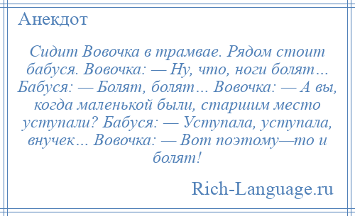 
    Сидит Вовочка в трамвае. Рядом стоит бабуся. Вовочка: — Ну, что, ноги болят… Бабуся: — Болят, болят… Вовочка: — А вы, когда маленькой были, старшим место уступали? Бабуся: — Уступала, уступала, внучек… Вовочка: — Вот поэтому—то и болят!
