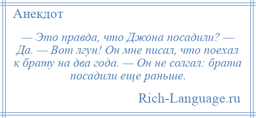 
    — Это правда, что Джона посадили? — Да. — Вот лгун! Он мне писал, что поехал к брату на два года. — Он не солгал: брата посадили еще раньше.