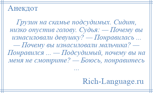 
    Грузин на скамье подсудимых. Сидит, низко опустив голову. Судья: — Почему вы изнасиловали девушку? — Понравилась ... — Почему вы изнасиловали мальчика? — Понравился ... — Подсудимый, почему вы на меня не смотрите? — Боюсь, понравитесь ...