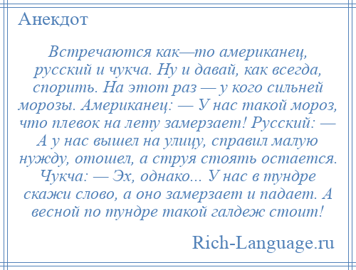 
    Встречаются как—то американец, русский и чукча. Ну и давай, как всегда, спорить. На этот раз — у кого сильней морозы. Американец: — У нас такой мороз, что плевок на лету замерзает! Русский: — А у нас вышел на улицу, справил малую нужду, отошел, а струя стоять остается. Чукча: — Эх, однако... У нас в тундре скажи слово, а оно замерзает и падает. А весной по тундре такой галдеж стоит!