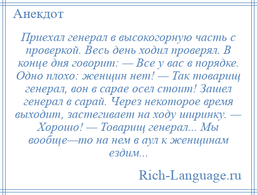 
    Приехал генерал в высокогорную часть с проверкой. Весь день ходил проверял. В конце дня говорит: — Все у вас в порядке. Одно плохо: женщин нет! — Так товарищ генерал, вон в сарае осел стоит! Зашел генерал в сарай. Через некоторое время выходит, застегивает на ходу ширинку. — Хорошо! — Товарищ генерал... Мы вообще—то на нем в аул к женщинам ездим...