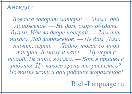 
    Вовочка говорит матери: — Мама, дай мороженое. — Hе дам, скоро обедать будем. Иди во дворе поиграй. — Там нет никого. Дай мороженое. — Hе дам. Дома, значит, играй. — Ладно, тогда со мной поиграй. В маму и папу. — Hу черт с тобой. Ты папа, я мама. — Вот я пришел с работы. Hу, какого хрена ты расселась? Подними жопу и дай ребенку мороженое!