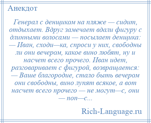 
    Генерал с денщиком на пляже — сидит, отдыхает. Вдруг замечает вдали фигуру с длинными волосами — посылает денщика: — Иван, сходи—ка, спроси у них, свободны ли они вечером, какое вино любят, ну и насчет всего прочего. Иван идет, разговаривает с фигурой, возвращается: — Ваше благородие, стало быть вечером они свободны, вино лупят всякое, а вот насчет всего прочего — не могут—с, они — поп—с...