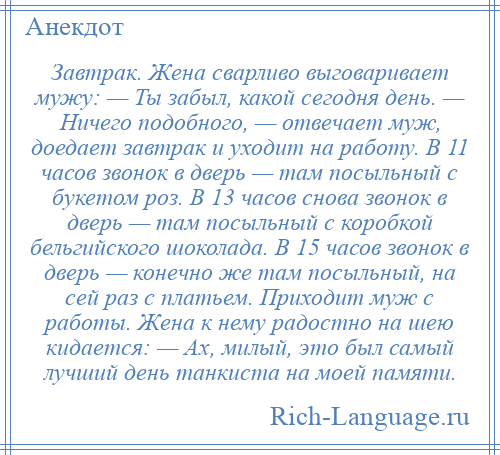 
    Завтрак. Жена сварливо выговаривает мужу: — Ты забыл, какой сегодня день. — Ничего подобного, — отвечает муж, доедает завтрак и уходит на работу. В 11 часов звонок в дверь — там посыльный с букетом роз. В 13 часов снова звонок в дверь — там посыльный с коробкой бельгийского шоколада. В 15 часов звонок в дверь — конечно же там посыльный, на сей раз с платьем. Приходит муж с работы. Жена к нему радостно на шею кидается: — Ах, милый, это был самый лучший день танкиста на моей памяти.