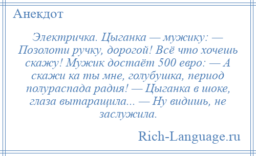 
    Электричка. Цыганка — мужику: — Позолоти ручку, дорогой! Всё что хочешь скажу! Мужик достаёт 500 евро: — А скажи ка ты мне, голубушка, период полураспада радия! — Цыганка в шоке, глаза вытаращила... — Ну видишь, не заслужила.