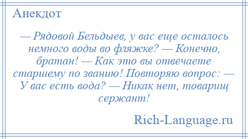 
    — Рядовой Бельдыев, у вас еще осталось немного воды во фляжке? — Конечно, братан! — Как это вы отвечаете старшему по званию! Повторяю вопрос: — У вас есть вода? — Никак нет, товарищ сержант!