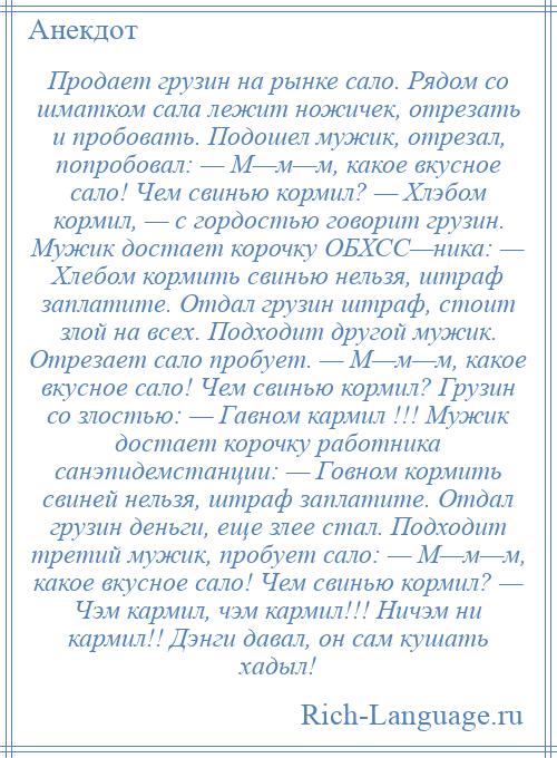 
    Продает грузин на рынке сало. Рядом со шматком сала лежит ножичек, отрезать и пробовать. Подошел мужик, отрезал, попробовал: — М—м—м, какое вкусное сало! Чем свинью кормил? — Хлэбом кормил, — с гордостью говорит грузин. Мужик достает корочку ОБХСC—ника: — Хлебом кормить свинью нельзя, штраф заплатите. Отдал грузин штраф, стоит злой на всех. Подходит другой мужик. Отрезает сало пробует. — М—м—м, какое вкусное сало! Чем свинью кормил? Грузин со злостью: — Гавном кармил !!! Мужик достает корочку работника санэпидемстанции: — Говном кормить свиней нельзя, штраф заплатите. Отдал грузин деньги, еще злее стал. Подходит третий мужик, пробует сало: — М—м—м, какое вкусное сало! Чем свинью кормил? — Чэм кармил, чэм кармил!!! Ничэм ни кармил!! Дэнги давал, он сам кушать хадыл!