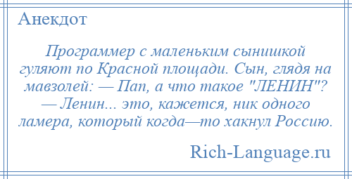 
    Программер с маленьким сынишкой гуляют по Красной площади. Сын, глядя на мавзолей: — Пап, а что такое ЛЕНИН ? — Ленин... это, кажется, ник одного ламера, который когда—то хакнул Россию.