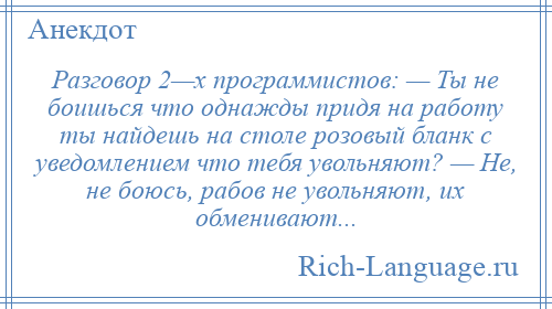 
    Разговор 2—х программистов: — Ты не боишься что однажды придя на работу ты найдешь на столе розовый бланк с уведомлением что тебя увольняют? — Не, не боюсь, рабов не увольняют, их обменивают...